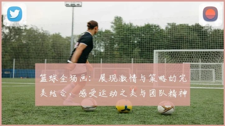 篮球全场画：展现激情与策略的完美结合，感受运动之美与团队精神的魅力