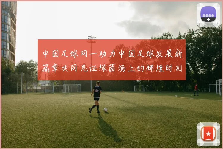 中国足球网一助力中国足球发展新篇章共同见证绿茵场上的辉煌时刻