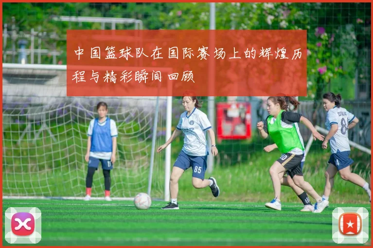 中国篮球队在国际赛场上的辉煌历程与精彩瞬间回顾