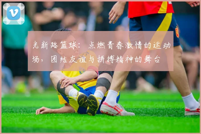 光新路篮球：点燃青春激情的运动场，团结友谊与拼搏精神的舞台
