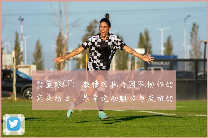 打篮球CF：激情对抗与团队协作的完美结合，尽享运动魅力与友谊的火花