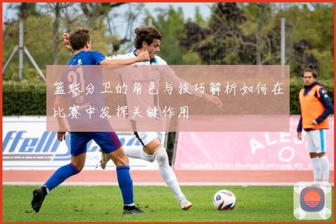 篮球分卫的角色与技巧解析如何在比赛中发挥关键作用