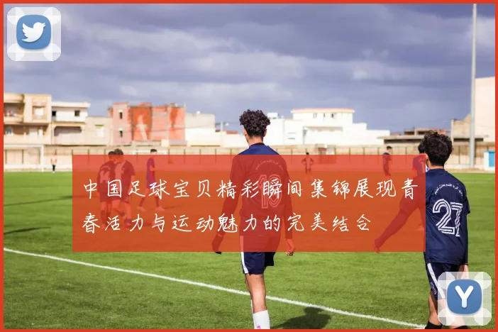中国足球宝贝精彩瞬间集锦展现青春活力与运动魅力的完美结合