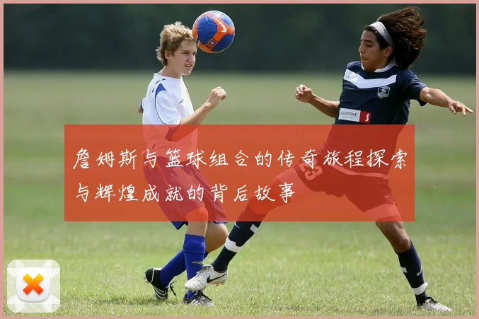 詹姆斯与篮球组合的传奇旅程探索与辉煌成就的背后故事