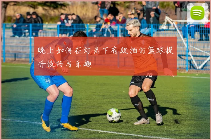 晚上如何在灯光下有效拍打篮球提升技巧与乐趣