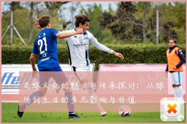 足球文化的魅力与传承探讨：从球场到生活的多元影响与价值