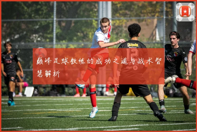 巅峰足球教练的成功之道与战术智慧解析